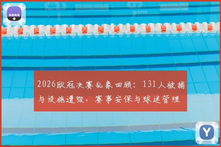 2026欧冠决赛乱象回顾：131人被捕与设施遭毁，赛事安保与球迷管理难题何解？