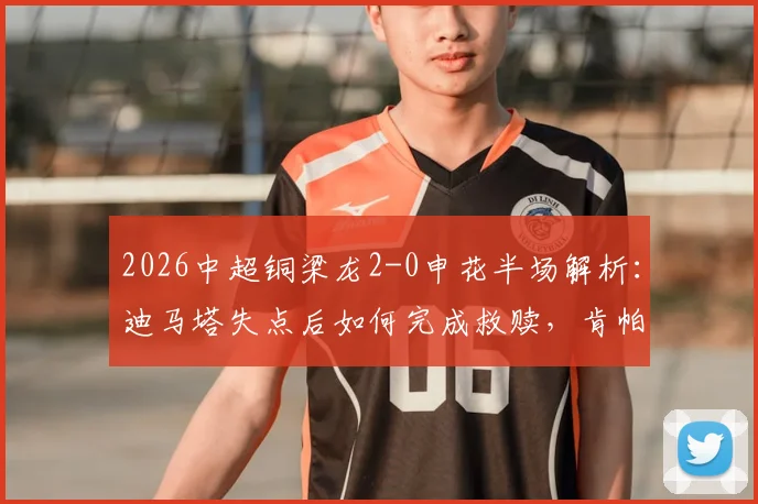2026中超铜梁龙2-0申花半场解析：迪马塔失点后如何完成救赎，肯帕努关键进球战术复盘