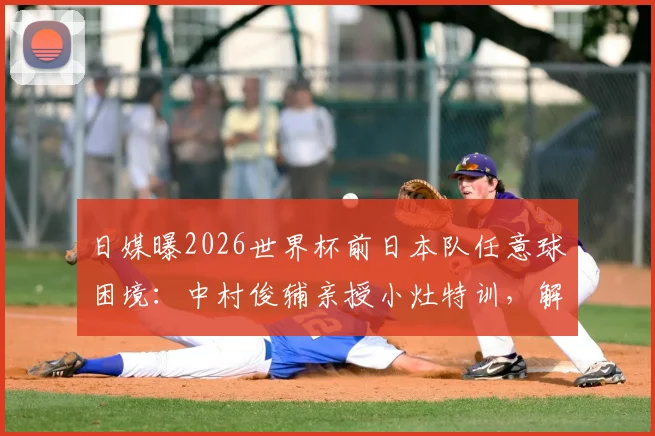 日媒曝2026世界杯前日本队任意球困境:中村俊辅亲授小灶特训,解析16年未进球的深层原因与破局之道