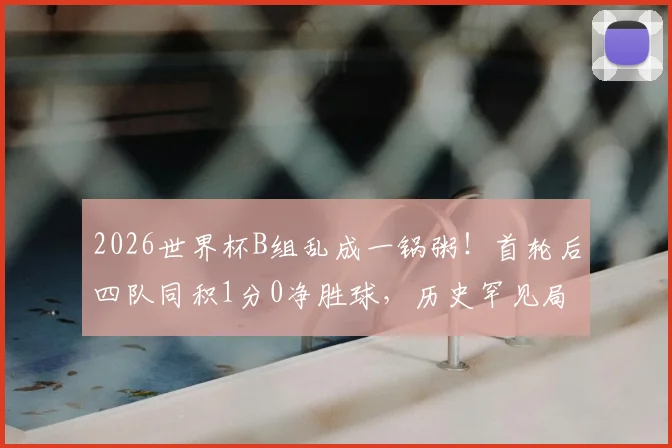 2026世界杯B组乱成一锅粥！首轮后四队同积1分0净胜球，历史罕见局面下出线形势全解析