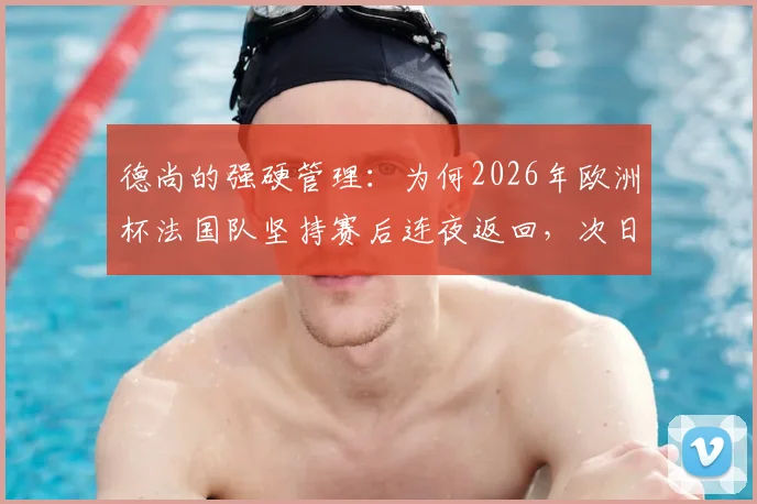 德尚的强硬管理:为何2026年欧洲杯法国队坚持赛后连夜返回,次日训练推迟至中午?