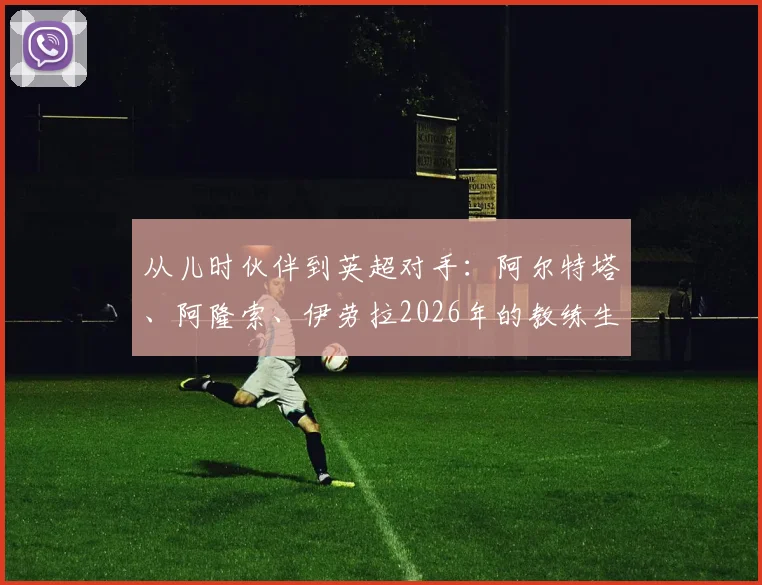 从儿时伙伴到英超对手：阿尔特塔、阿隆索、伊劳拉2026年的教练生涯对垒与友谊