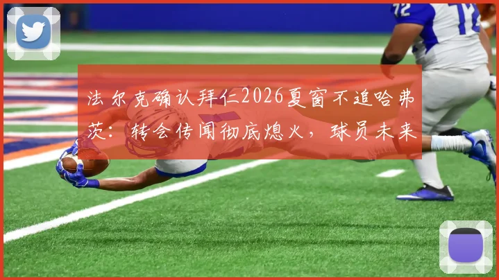 法尔克确认拜仁2026夏窗不追哈弗茨：转会传闻彻底熄火，球员未来去向何方