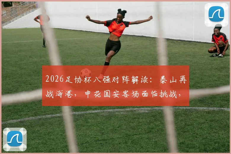 2026足协杯八强对阵解读：泰山再战海港，申花国安客场面临挑战，完整赛程分析