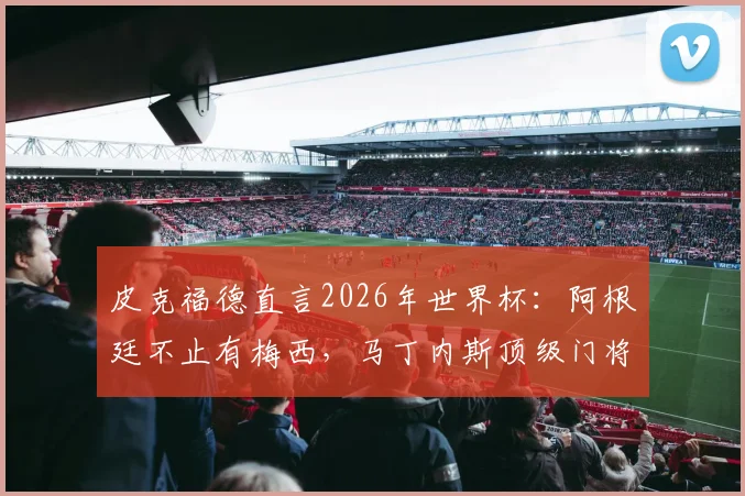皮克福德直言2026年世界杯：阿根廷不止有梅西，马丁内斯顶级门将水准无可争议