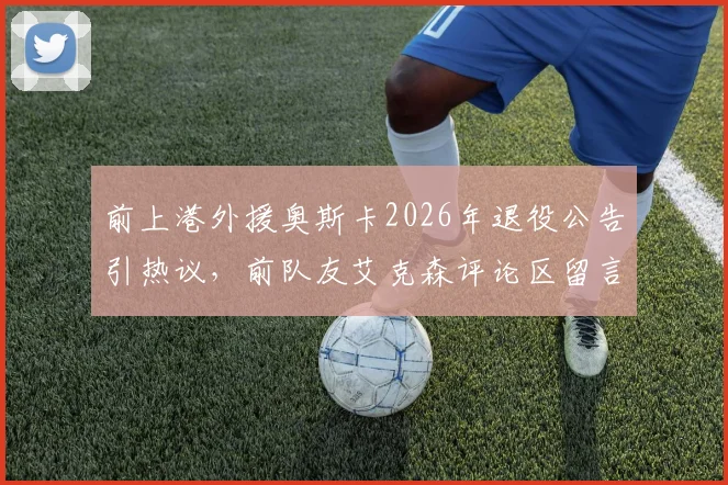 前上港外援奥斯卡2026年退役公告引热议，前队友艾克森评论区留言“Nb”获赞，回顾两人效力海港时期高光时刻