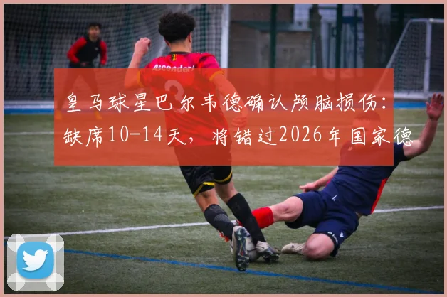 皇马球星巴尔韦德确认颅脑损伤：缺席10-14天，将错过2026年国家德比关键战，皇马中场面临考验