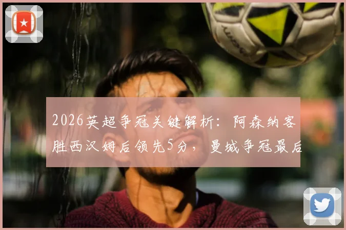 2026英超争冠关键解析：阿森纳客胜西汉姆后领先5分，曼城争冠最后赛程全揭秘