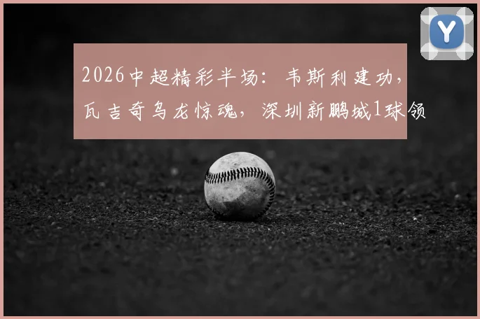 2026中超精彩半场：韦斯利建功，瓦吉奇乌龙惊魂，深圳新鹏城1球领先辽宁铁人