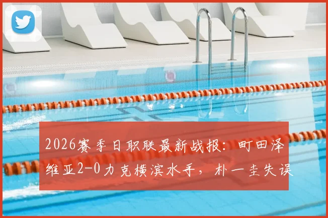 2026赛季日职联最新战报：町田泽维亚2-0力克横滨水手，朴一圭失误送礼，藤尾翔太锁定胜局