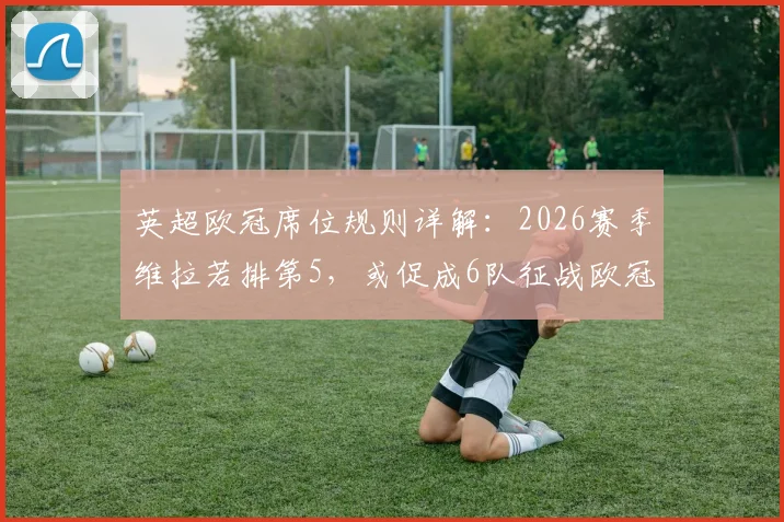 英超欧冠席位规则详解:2026赛季维拉若排第5,或促成6队征战欧冠,末轮形势分析
