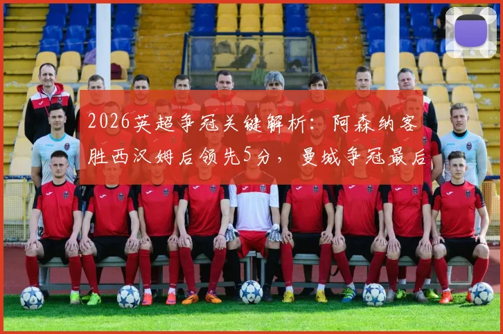 2026英超争冠关键解析：阿森纳客胜西汉姆后领先5分，曼城争冠最后赛程全揭秘