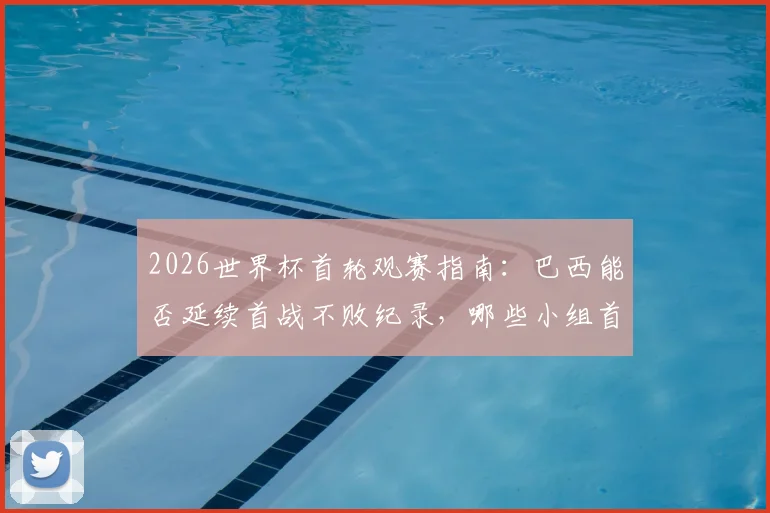 2026世界杯首轮观赛指南：巴西能否延续首战不败纪录，哪些小组首轮即是生死战？