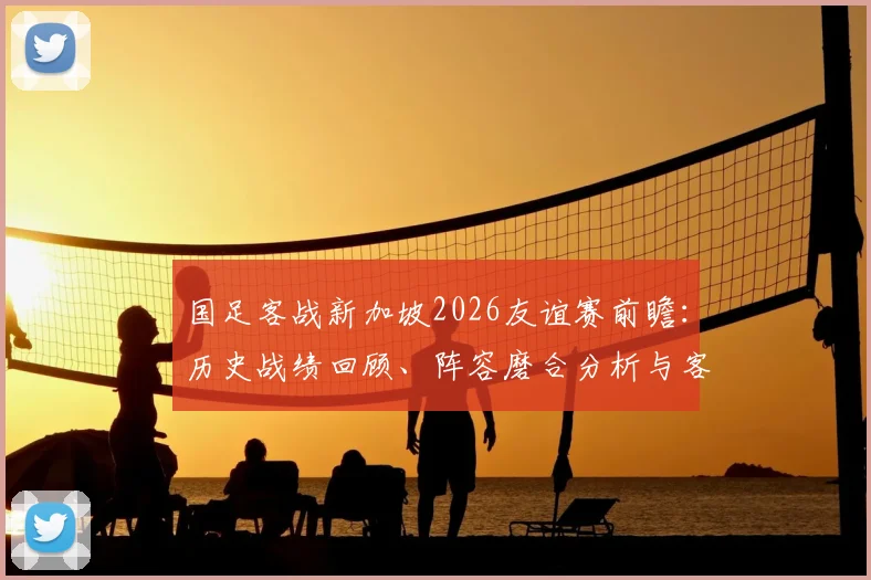 国足客战新加坡2026友谊赛前瞻：历史战绩回顾、阵容磨合分析与客场抢分策略全解读