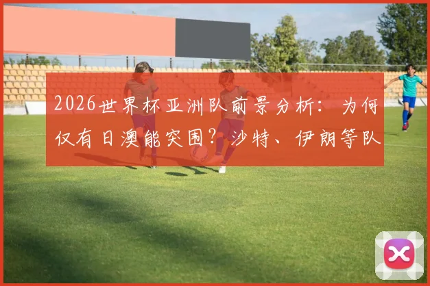 2026世界杯亚洲队前景分析:为何仅有日澳能突围?沙特、伊朗等队问题出在哪里