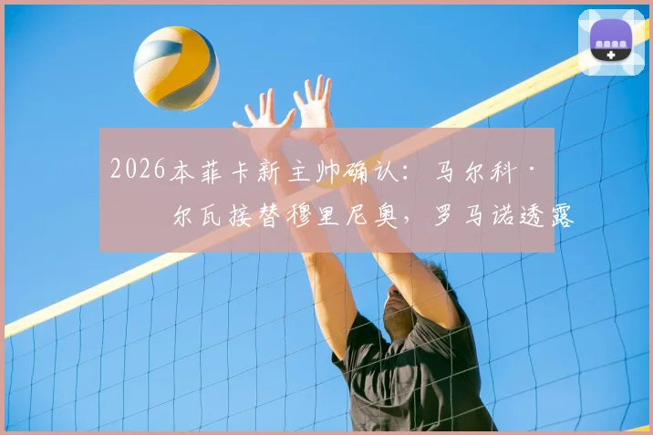 2026本菲卡新主帅确认:马尔科·席尔瓦接替穆里尼奥,罗马诺透露签约细节与球队未来计划