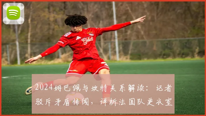 2024姆巴佩与坎特关系解读:记者驳斥矛盾传闻,详析法国队更衣室真实动态