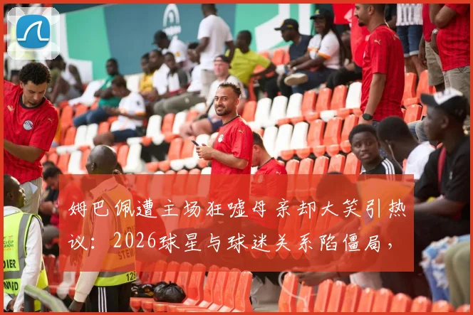 姆巴佩遭主场狂嘘母亲却大笑引热议:2026球星与球迷关系陷僵局,家人态度成焦点