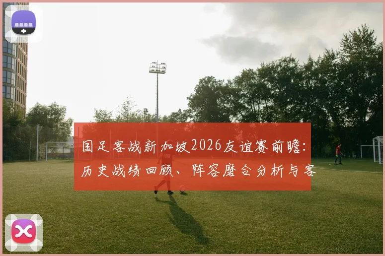 国足客战新加坡2026友谊赛前瞻：历史战绩回顾、阵容磨合分析与客场抢分策略全解读